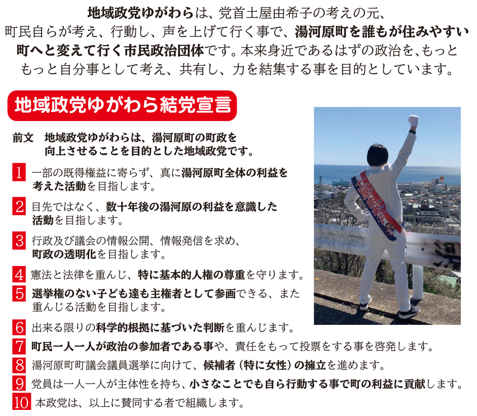 地域政党ゆがわらは、党首土屋由希子の考えの元、町民自らが考え、行動し、声を上げて行く事で、湯河原町を誰もが住みやすい町へと変えて行く市民政治団体です。本来身近であるはずの政治を、もっともっと自分事として考え、共有し、力を結集する事を目的としています。